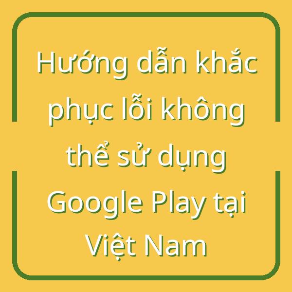Hướng dẫn khắc phục lỗi không thể sử dụng Google Play tại Việt Nam