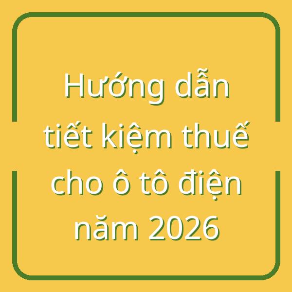 Hướng dẫn tiết kiệm thuế cho ô tô điện năm 2026