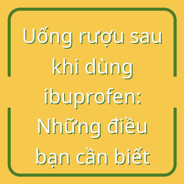 Uống rượu sau khi dùng ibuprofen: Những điều bạn cần biết