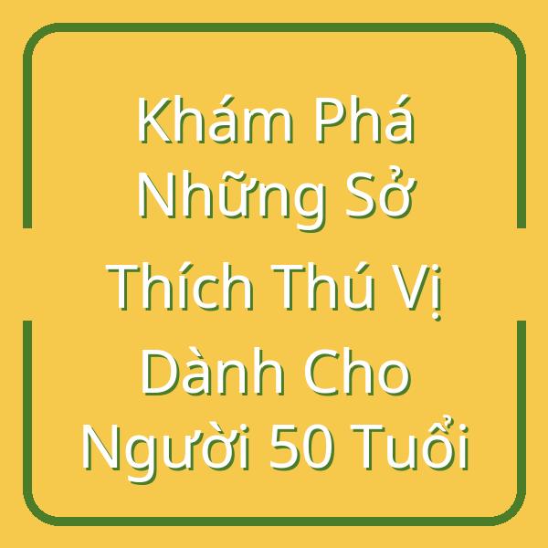 Khám Phá Những Sở Thích Thú Vị Dành Cho Người 50 Tuổi