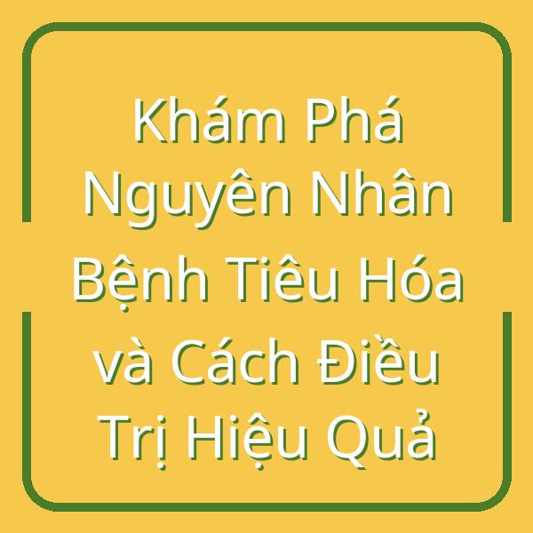 Khám Phá Nguyên Nhân Bệnh Tiêu Hóa và Cách Điều Trị Hiệu Quả