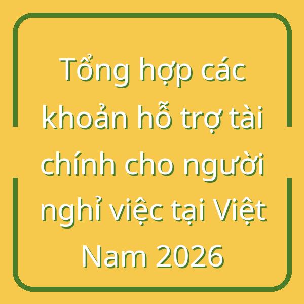 Tổng hợp các khoản hỗ trợ tài chính cho người nghỉ việc tại Việt Nam 2026