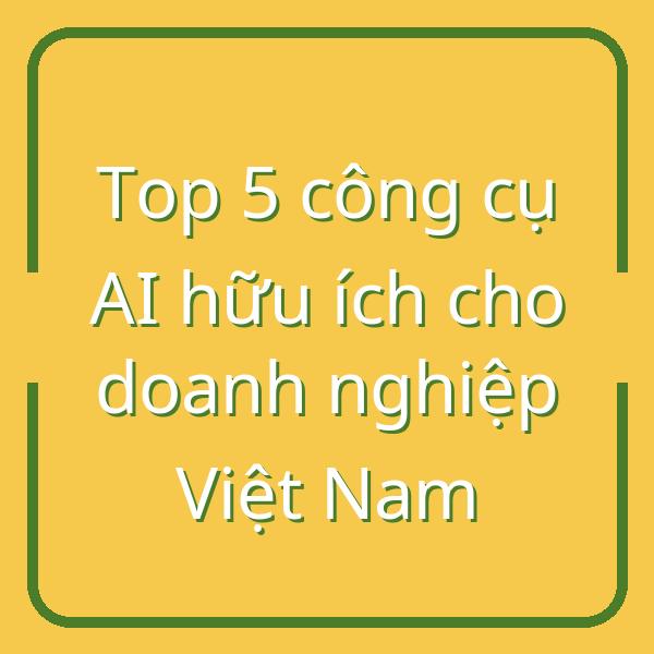 Top 5 công cụ AI hữu ích cho doanh nghiệp Việt Nam