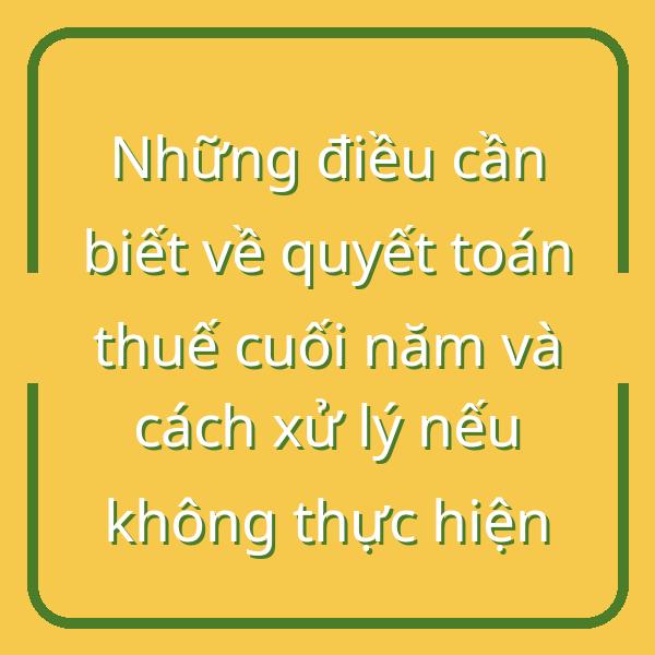 Những điều cần biết về quyết toán thuế cuối năm và cách xử lý nếu không thực hiện