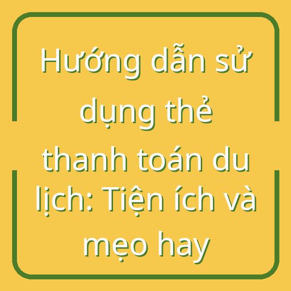 Hướng dẫn sử dụng thẻ thanh toán du lịch: Tiện ích và mẹo hay