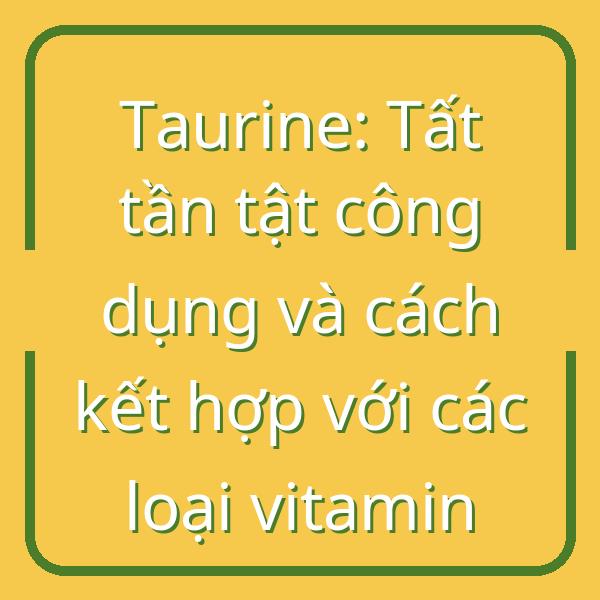 Taurine: Tất tần tật công dụng và cách kết hợp với các loại vitamin