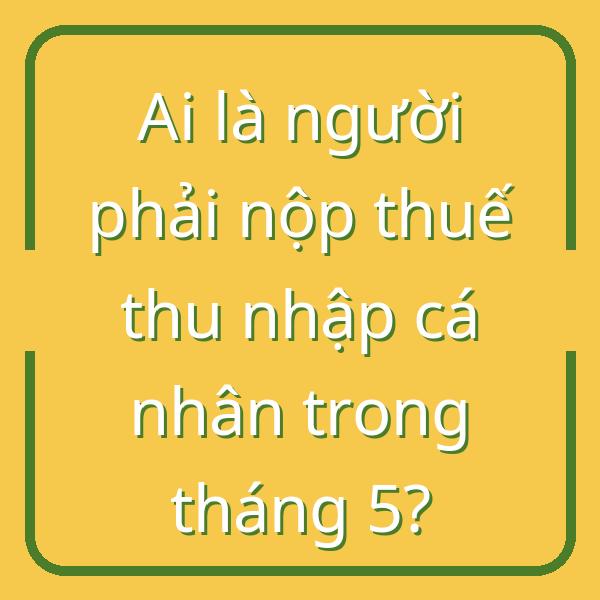 Ai là người phải nộp thuế thu nhập cá nhân trong tháng 5?