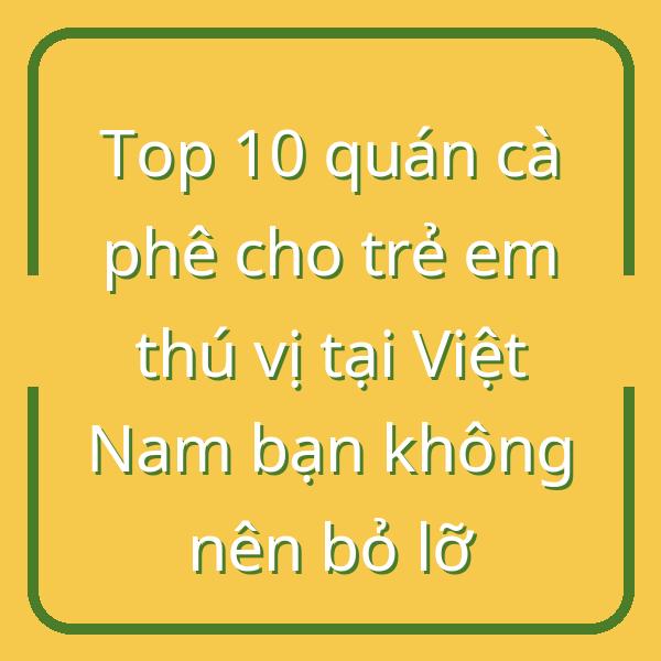 Top 10 quán cà phê cho trẻ em thú vị tại Việt Nam bạn không nên bỏ lỡ