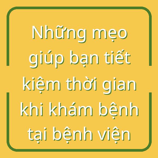 Những mẹo giúp bạn tiết kiệm thời gian khi khám bệnh tại bệnh viện