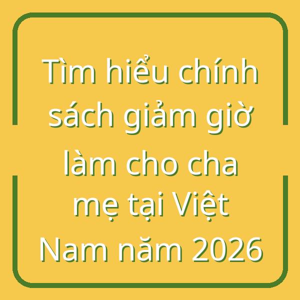 Tìm hiểu chính sách giảm giờ làm cho cha mẹ tại Việt Nam năm 2026
