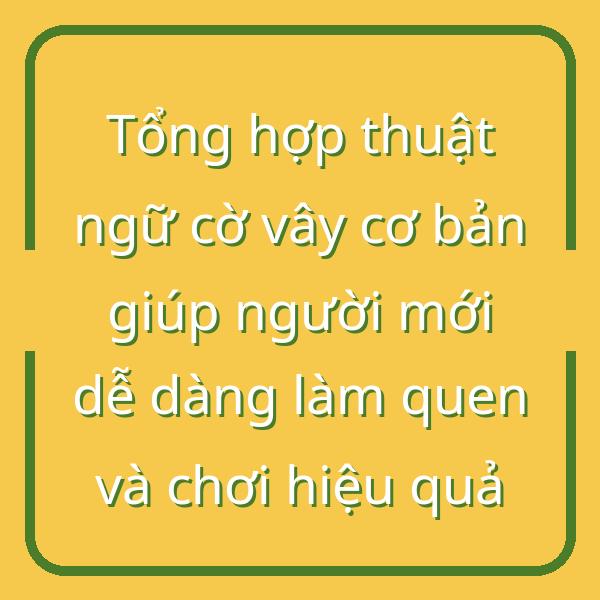 Tổng hợp thuật ngữ cờ vây cơ bản giúp người mới dễ dàng làm quen và chơi hiệu quả