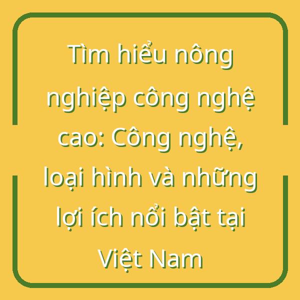 Tìm hiểu nông nghiệp công nghệ cao: Công nghệ, loại hình và những lợi ích nổi bật tại Việt Nam