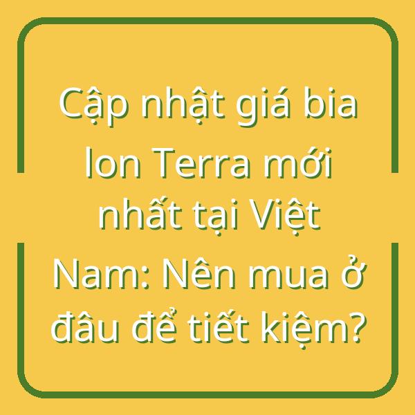 Cập nhật giá bia lon Terra mới nhất tại Việt Nam: Nên mua ở đâu để tiết kiệm?