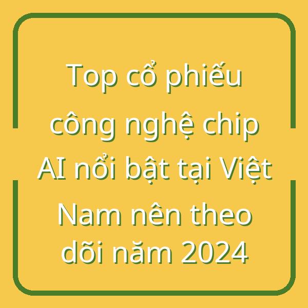 Top cổ phiếu công nghệ chip AI nổi bật tại Việt Nam nên theo dõi năm 2024