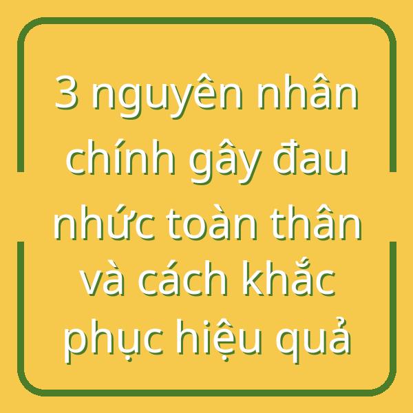3 nguyên nhân chính gây đau nhức toàn thân và cách khắc phục hiệu quả