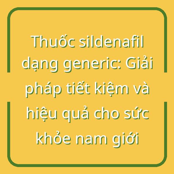 Thuốc sildenafil dạng generic: Giải pháp tiết kiệm và hiệu quả cho sức khỏe nam giới