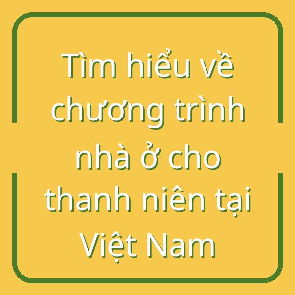 Tìm hiểu về chương trình nhà ở cho thanh niên tại Việt Nam
