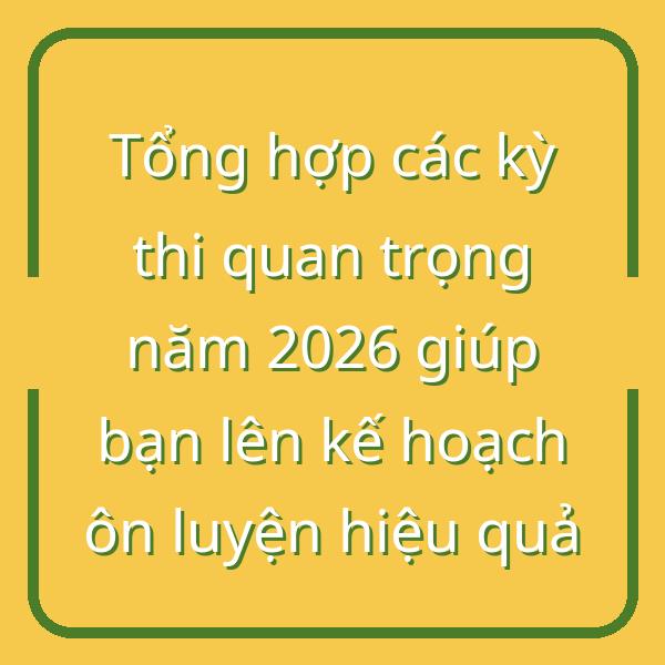 Tổng hợp các kỳ thi quan trọng năm 2026 giúp bạn lên kế hoạch ôn luyện hiệu quả