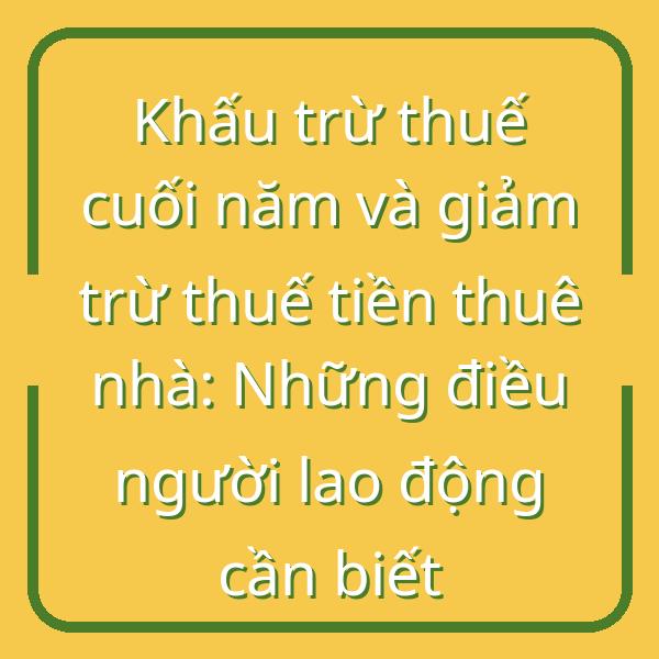 Khấu trừ thuế cuối năm và giảm trừ thuế tiền thuê nhà: Những điều người lao động cần biết