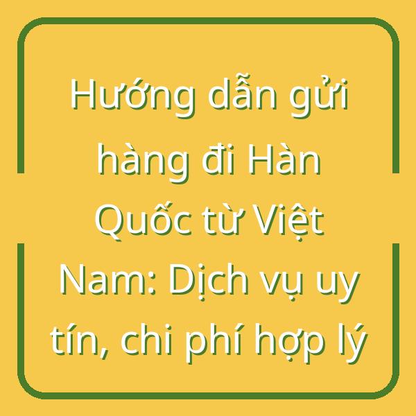 Hướng dẫn gửi hàng đi Hàn Quốc từ Việt Nam: Dịch vụ uy tín, chi phí hợp lý