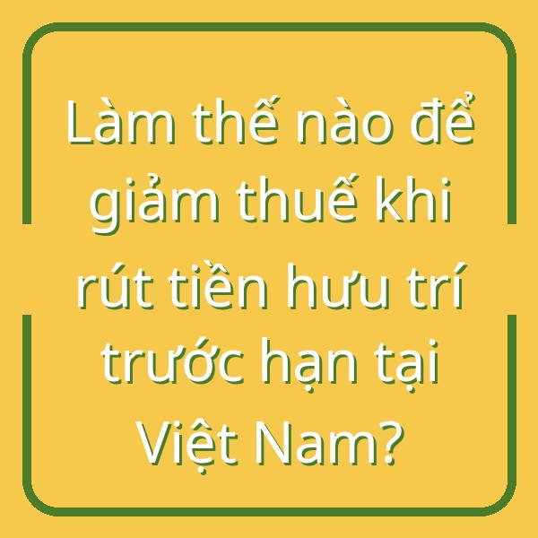 Làm thế nào để giảm thuế khi rút tiền hưu trí trước hạn tại Việt Nam?