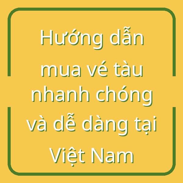 Hướng dẫn mua vé tàu nhanh chóng và dễ dàng tại Việt Nam