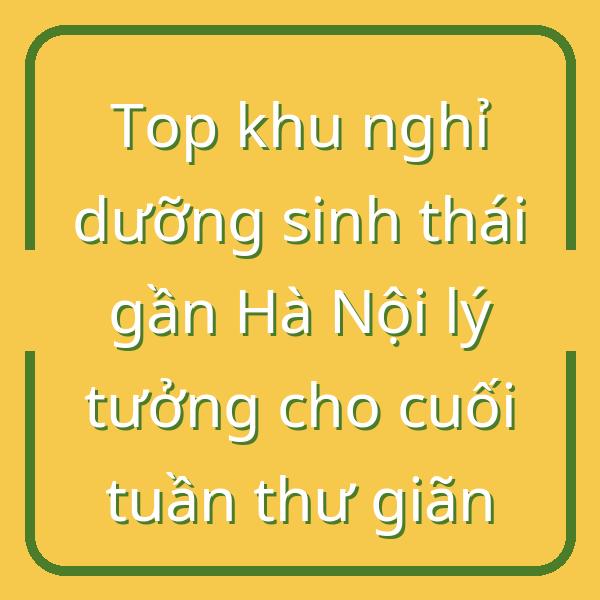 Top khu nghỉ dưỡng sinh thái gần Hà Nội lý tưởng cho cuối tuần thư giãn