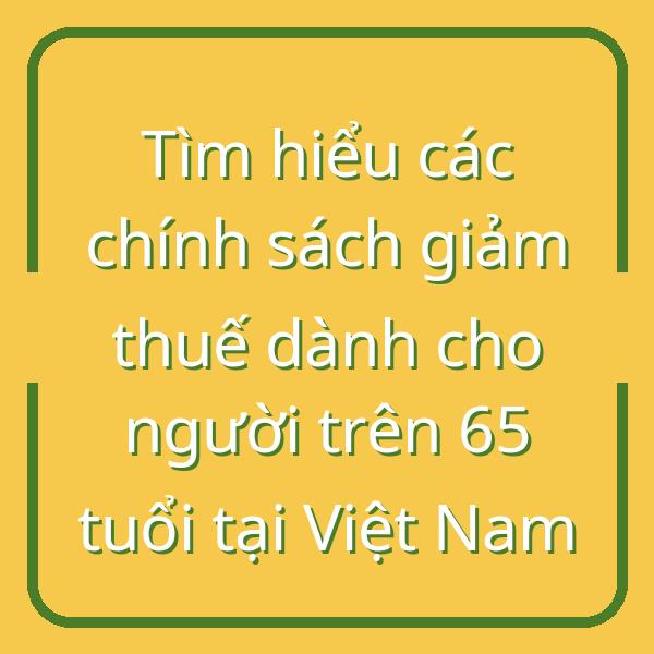 Tìm hiểu các chính sách giảm thuế dành cho người trên 65 tuổi tại Việt Nam