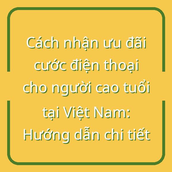 Cách nhận ưu đãi cước điện thoại cho người cao tuổi tại Việt Nam: Hướng dẫn chi tiết
