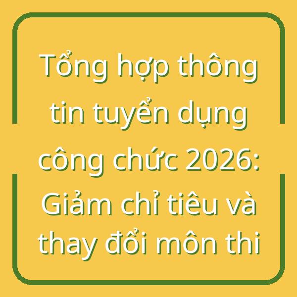 Tổng hợp thông tin tuyển dụng công chức 2026: Giảm chỉ tiêu và thay đổi môn thi