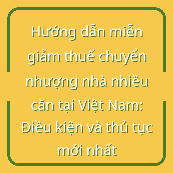 Hướng dẫn miễn giảm thuế chuyển nhượng nhà nhiều căn tại Việt Nam: Điều kiện và thủ tục mới nhất
