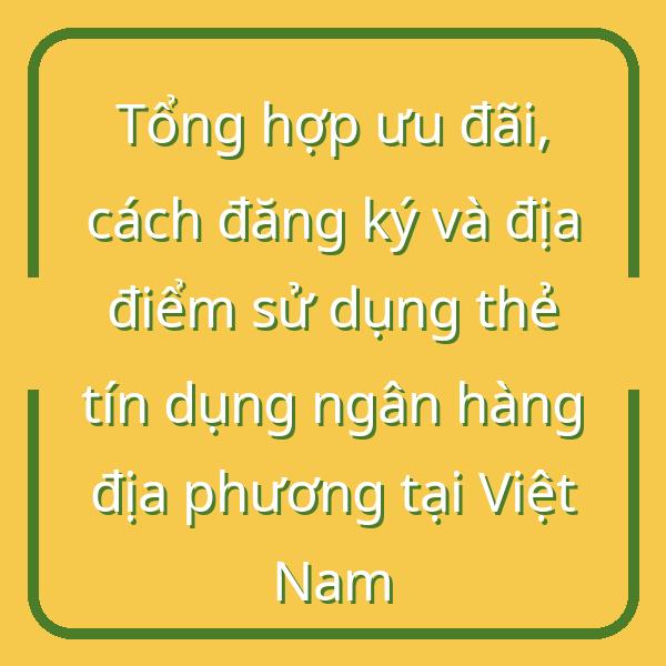 Tổng hợp ưu đãi, cách đăng ký và địa điểm sử dụng thẻ tín dụng ngân hàng địa phương tại Việt Nam