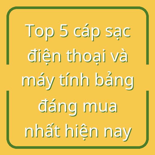 Top 5 cáp sạc điện thoại và máy tính bảng đáng mua nhất hiện nay