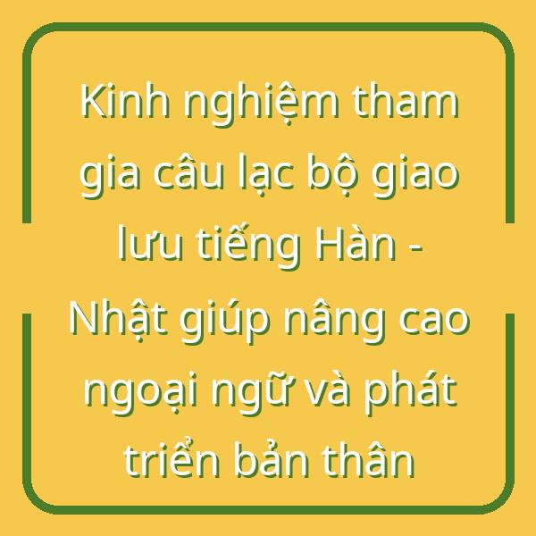 Kinh nghiệm tham gia câu lạc bộ giao lưu tiếng Hàn – Nhật giúp nâng cao ngoại ngữ và phát triển bản thân