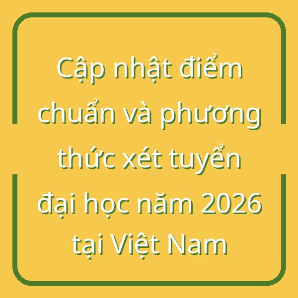 Cập nhật điểm chuẩn và phương thức xét tuyển đại học năm 2026 tại Việt Nam