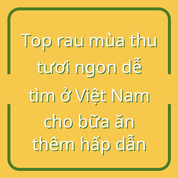 Top rau mùa thu tươi ngon dễ tìm ở Việt Nam cho bữa ăn thêm hấp dẫn