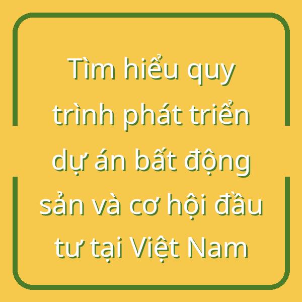 Tìm hiểu quy trình phát triển dự án bất động sản và cơ hội đầu tư tại Việt Nam