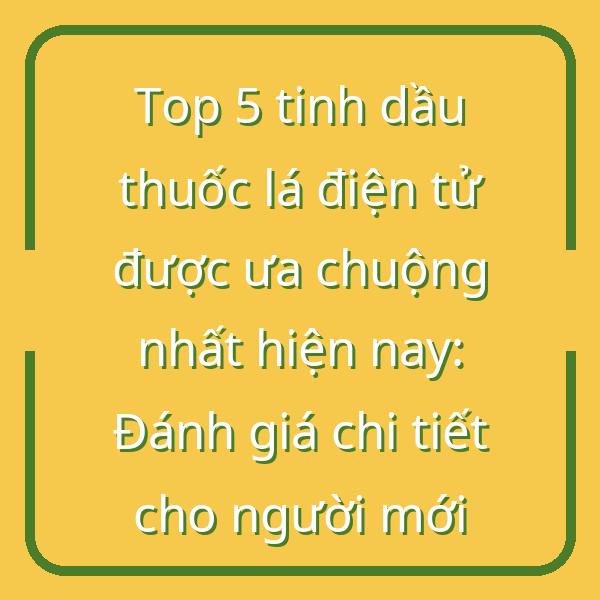 Top 5 tinh dầu thuốc lá điện tử được ưa chuộng nhất hiện nay: Đánh giá chi tiết cho người mới