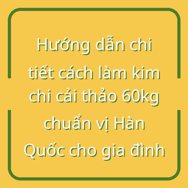 Hướng dẫn chi tiết cách làm kim chi cải thảo 60kg chuẩn vị Hàn Quốc cho gia đình
