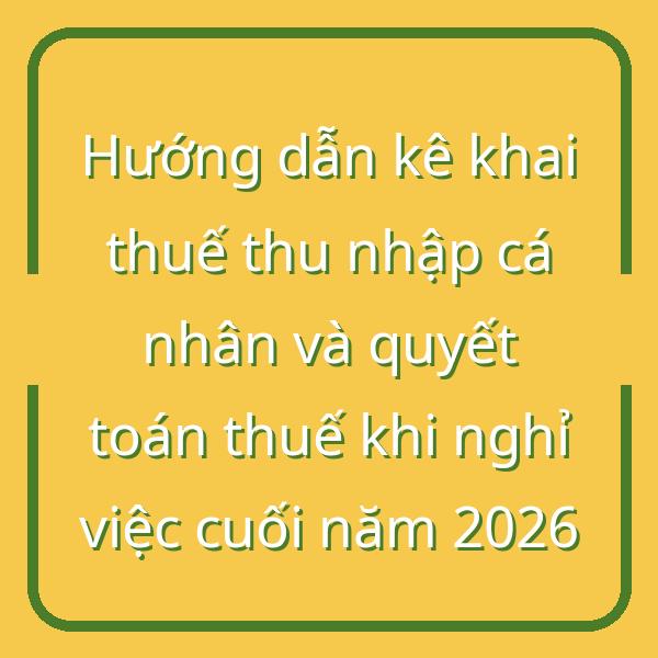 Hướng dẫn kê khai thuế thu nhập cá nhân và quyết toán thuế khi nghỉ việc cuối năm 2026