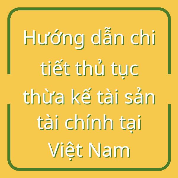 Hướng dẫn chi tiết thủ tục thừa kế tài sản tài chính tại Việt Nam