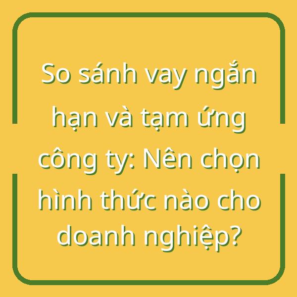 So sánh vay ngắn hạn và tạm ứng công ty: Nên chọn hình thức nào cho doanh nghiệp?