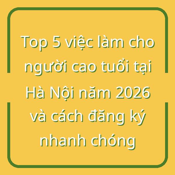 Top 5 việc làm cho người cao tuổi tại Hà Nội năm 2026 và cách đăng ký nhanh chóng