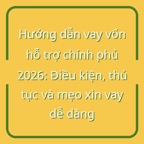 Hướng dẫn vay vốn hỗ trợ chính phủ 2026: Điều kiện, thủ tục và mẹo xin vay dễ dàng