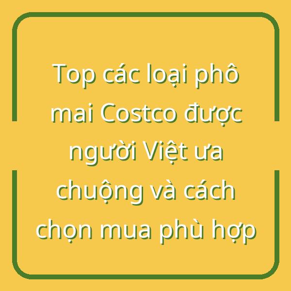Top các loại phô mai Costco được người Việt ưa chuộng và cách chọn mua phù hợp