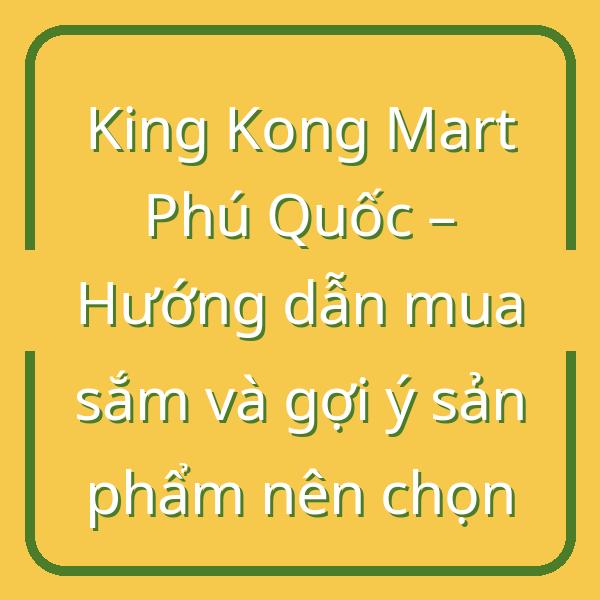 King Kong Mart Phú Quốc – Hướng dẫn mua sắm và gợi ý sản phẩm nên chọn