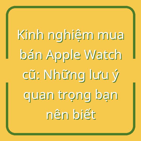Kinh nghiệm mua bán Apple Watch cũ: Những lưu ý quan trọng bạn nên biết