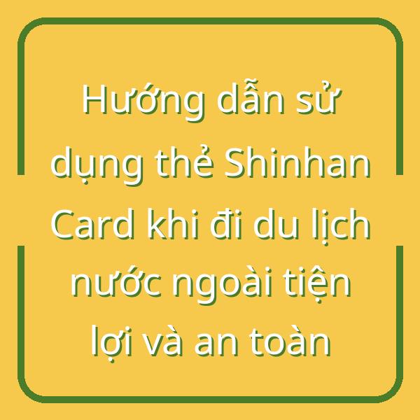Hướng dẫn sử dụng thẻ Shinhan Card khi đi du lịch nước ngoài tiện lợi và an toàn