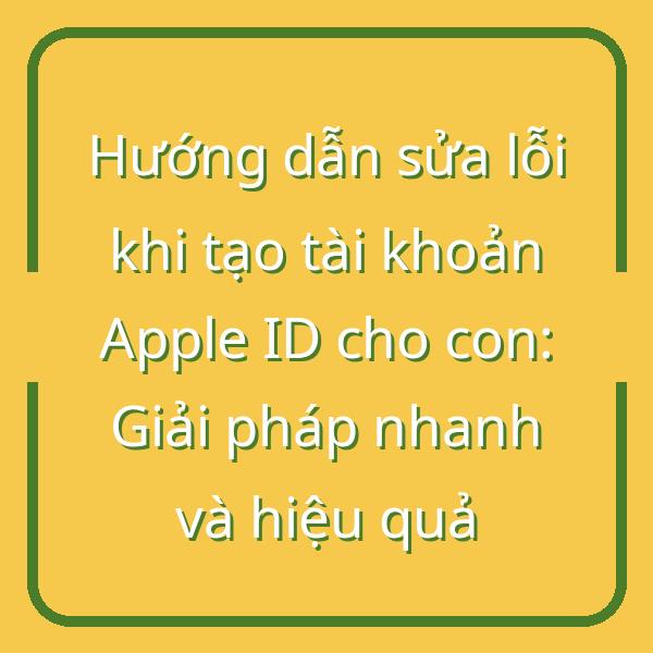 Hướng dẫn sửa lỗi khi tạo tài khoản Apple ID cho con: Giải pháp nhanh và hiệu quả