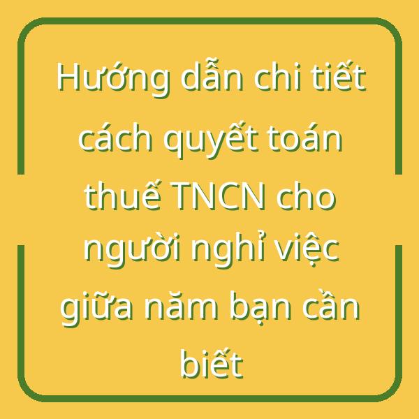 Hướng dẫn chi tiết cách quyết toán thuế TNCN cho người nghỉ việc giữa năm bạn cần biết